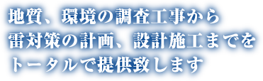 地質、環境の調査工事から雷対策の計画、設計施工までをトータルで提供致します